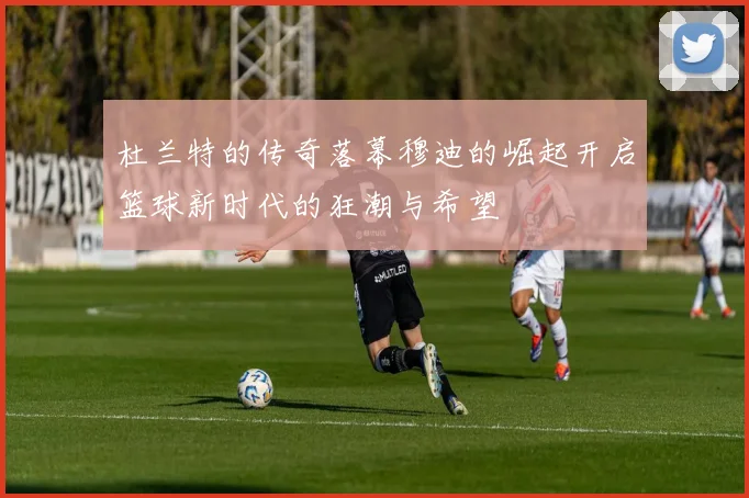 杜兰特的传奇落幕穆迪的崛起开启篮球新时代的狂潮与希望