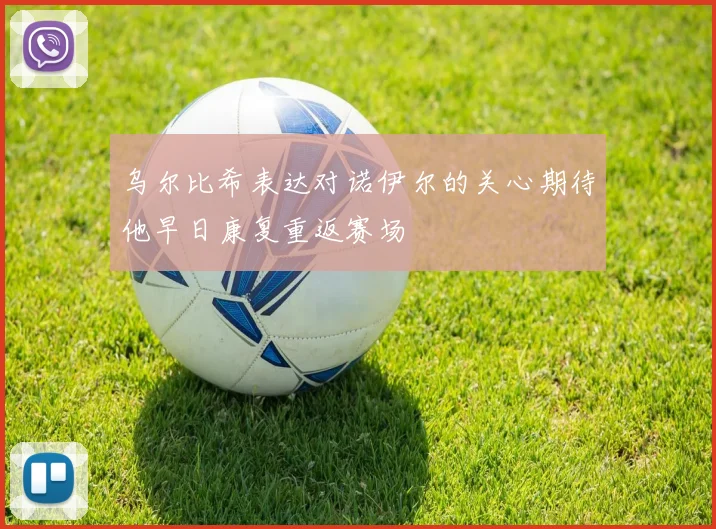 乌尔比希表达对诺伊尔的关心期待他早日康复重返赛场