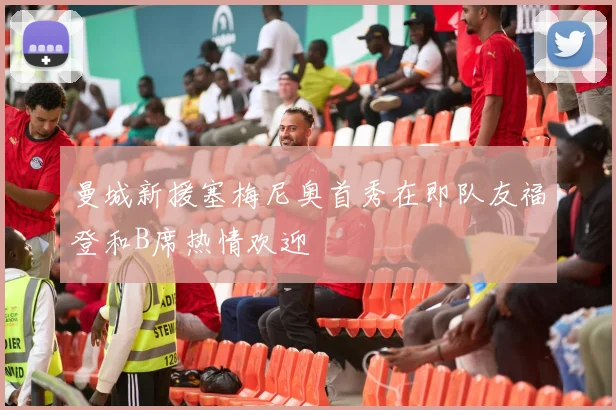 曼城新援塞梅尼奥首秀在即队友福登和B席热情欢迎