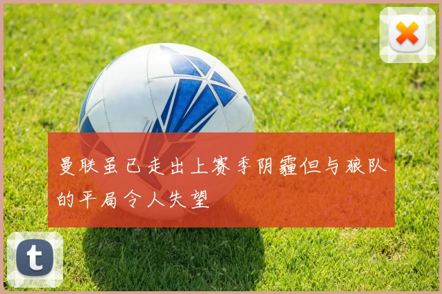 曼联虽已走出上赛季阴霾但与狼队的平局令人失望