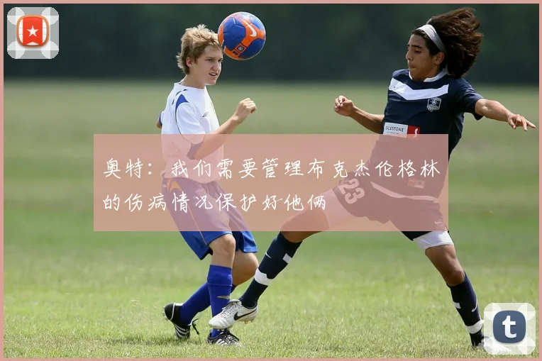 奥特：我们需要管理布克杰伦格林的伤病情况保护好他俩