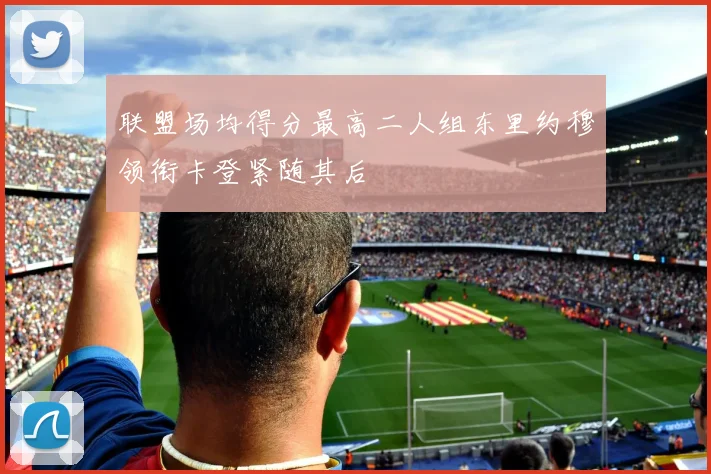 联盟场均得分最高二人组东里约穆领衔卡登紧随其后