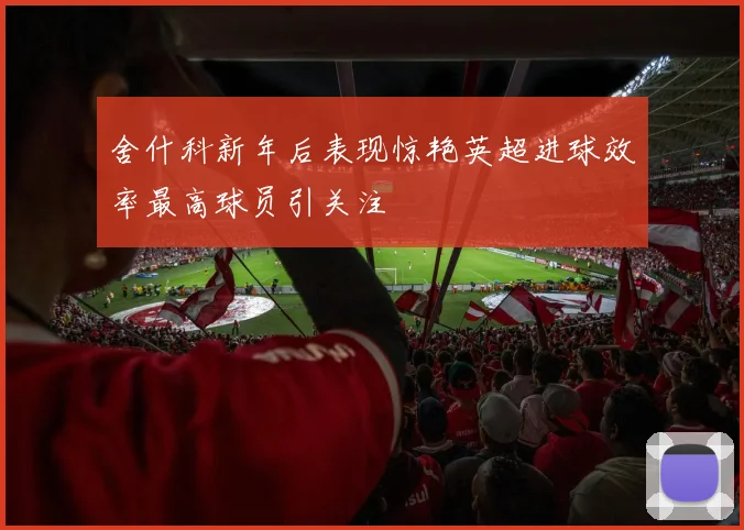 舍什科新年后表现惊艳英超进球效率最高球员引关注