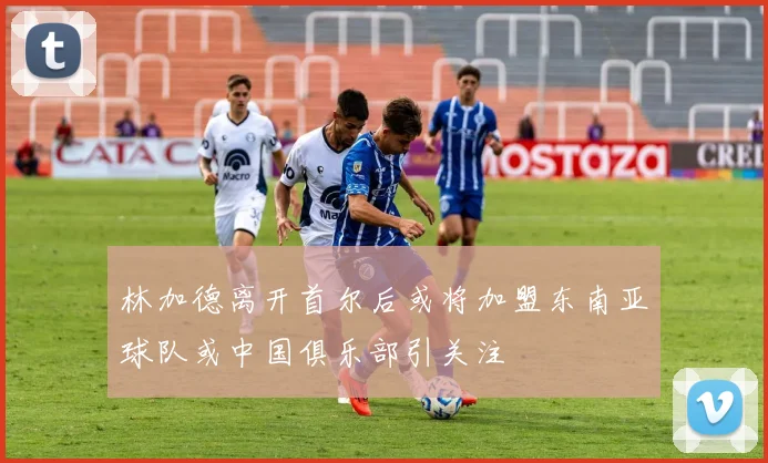 林加德离开首尔后或将加盟东南亚球队或中国俱乐部引关注