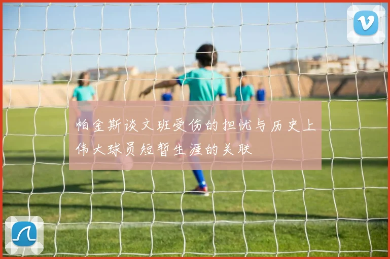 帕金斯谈文班受伤的担忧与历史上伟大球员短暂生涯的关联