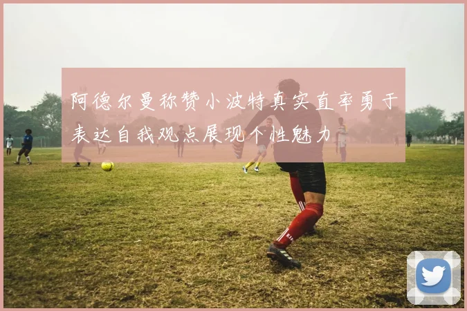 阿德尔曼称赞小波特真实直率勇于表达自我观点展现个性魅力