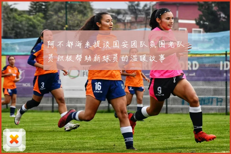阿不都海米提谈国安团队氛围老队员积极帮助新球员的温暖故事