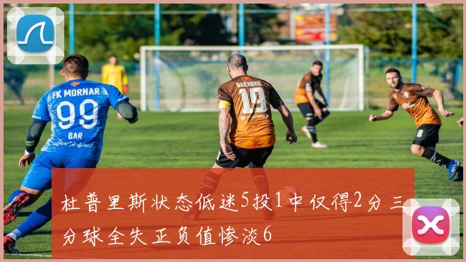 杜普里斯状态低迷5投1中仅得2分三分球全失正负值惨淡6