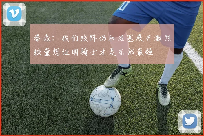 泰森：我们残阵仍和活塞展开激烈较量想证明骑士才是东部最强