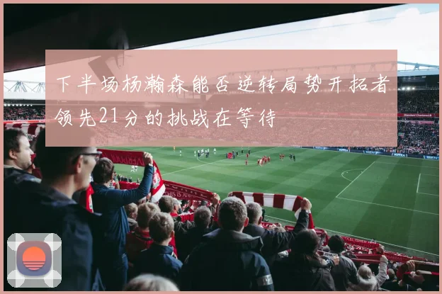 下半场杨瀚森能否逆转局势开拓者领先21分的挑战在等待