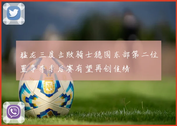 猛龙三度击败骑士稳固东部第二位置争夺季后赛有望再创佳绩