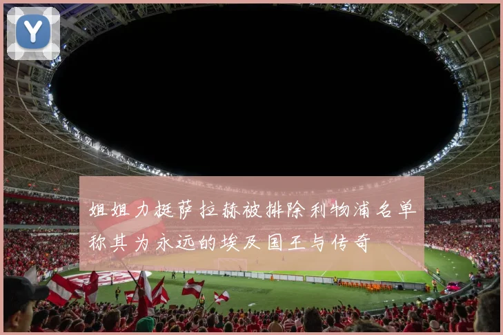 姐姐力挺萨拉赫被排除利物浦名单称其为永远的埃及国王与传奇