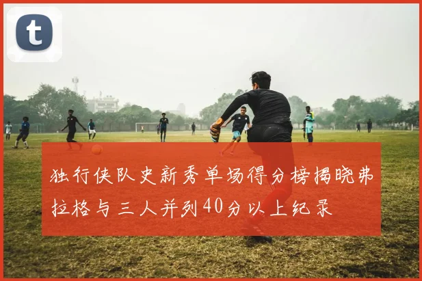 独行侠队史新秀单场得分榜揭晓弗拉格与三人并列40分以上纪录