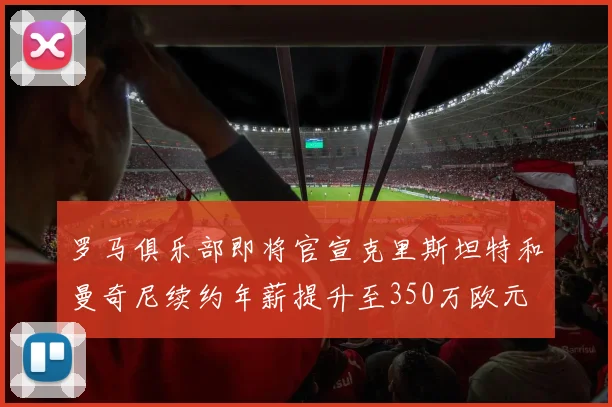 罗马俱乐部即将官宣克里斯坦特和曼奇尼续约年薪提升至350万欧元