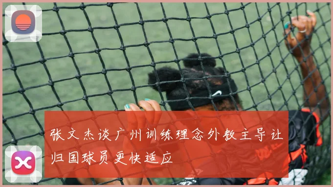 张文杰谈广州训练理念外教主导让归国球员更快适应