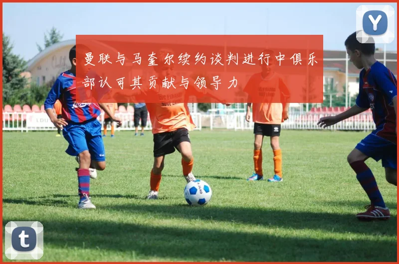 曼联与马奎尔续约谈判进行中俱乐部认可其贡献与领导力