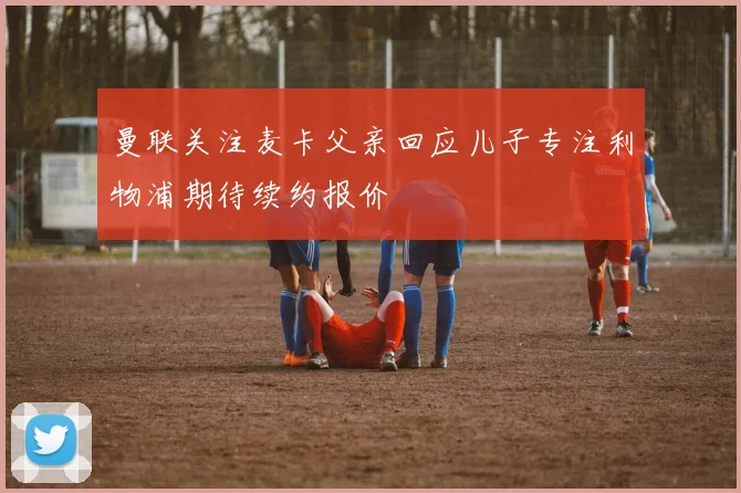 曼联关注麦卡父亲回应儿子专注利物浦期待续约报价