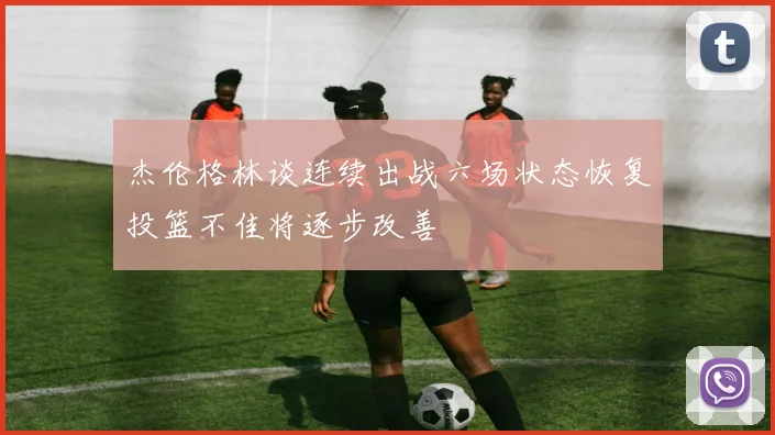 杰伦格林谈连续出战六场状态恢复投篮不佳将逐步改善