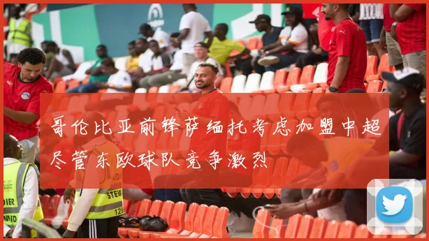 哥伦比亚前锋萨缅托考虑加盟中超尽管东欧球队竞争激烈