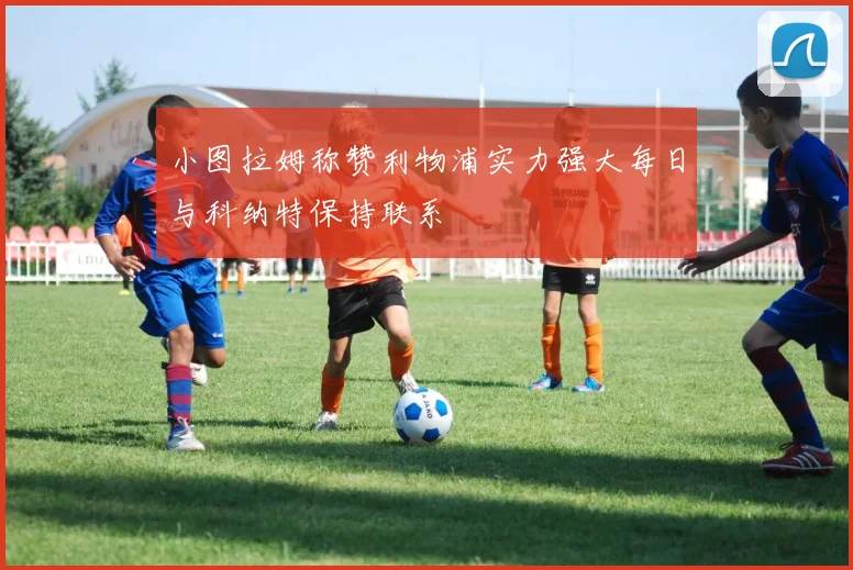 小图拉姆称赞利物浦实力强大每日与科纳特保持联系