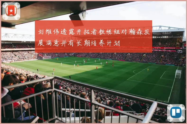 刘维伟透露开拓者教练组对瀚森发展满意并有长期培养计划