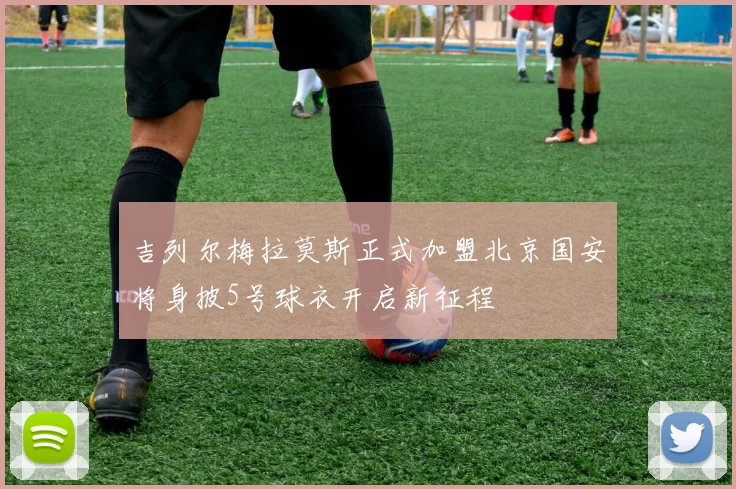 吉列尔梅拉莫斯正式加盟北京国安将身披5号球衣开启新征程