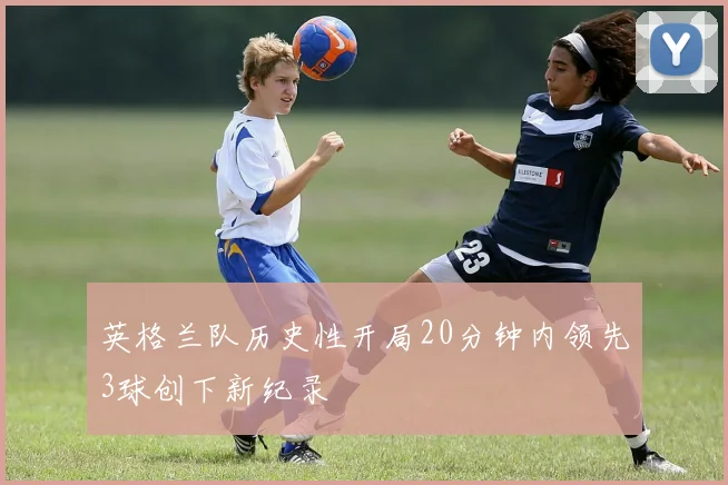 英格兰队历史性开局20分钟内领先3球创下新纪录