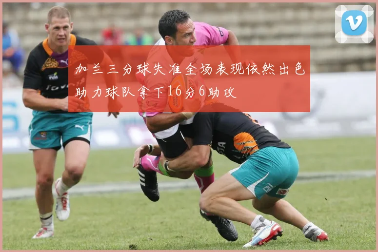 加兰三分球失准全场表现依然出色助力球队拿下16分6助攻