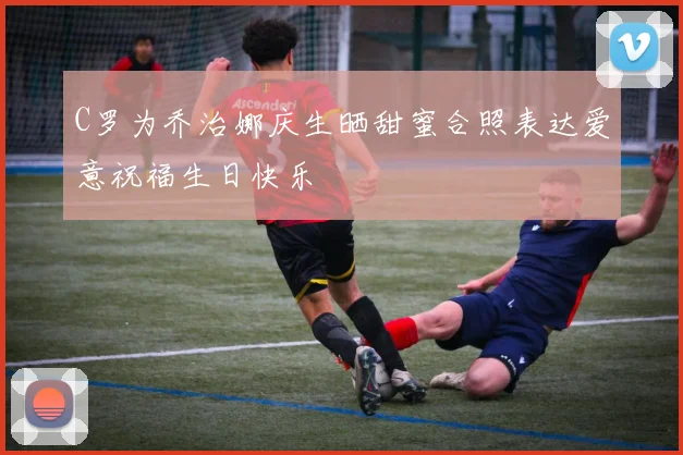 C罗为乔治娜庆生晒甜蜜合照表达爱意祝福生日快乐