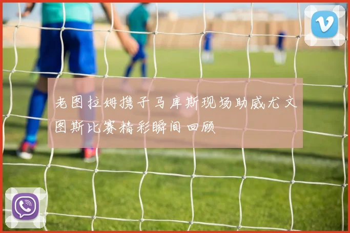 老图拉姆携子马库斯现场助威尤文图斯比赛精彩瞬间回顾