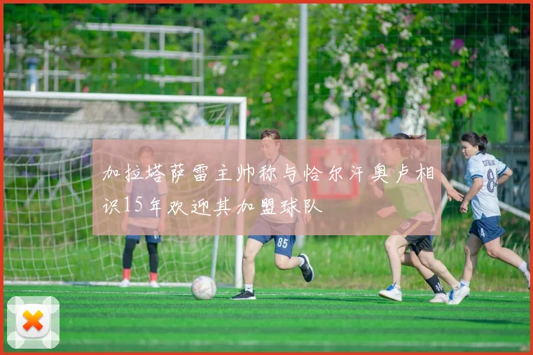 加拉塔萨雷主帅称与恰尔汗奥卢相识15年欢迎其加盟球队