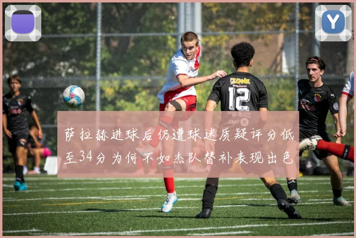 萨拉赫进球后仍遭球迷质疑评分低至34分为何不如杰队替补表现出色