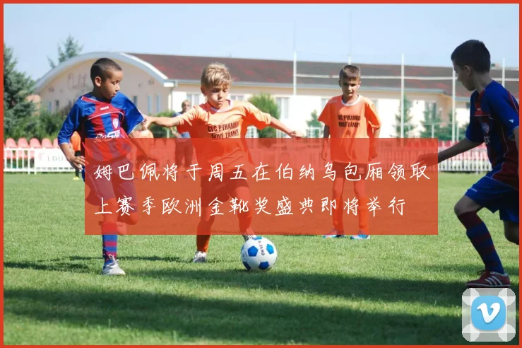 姆巴佩将于周五在伯纳乌包厢领取上赛季欧洲金靴奖盛典即将举行