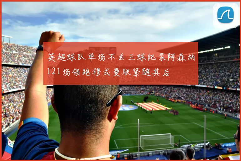 英超球队单场不丢三球纪录阿森纳121场领跑穆式曼联紧随其后