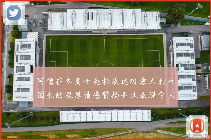 阿德在冬奥会亮相表达对意大利和国米的深厚情感赞扬齐沃表现令人惊喜